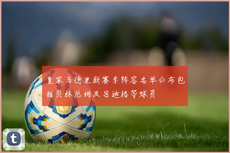皇家马德里新赛季阵容名单公布包括贝林厄姆及吕迪格等球员