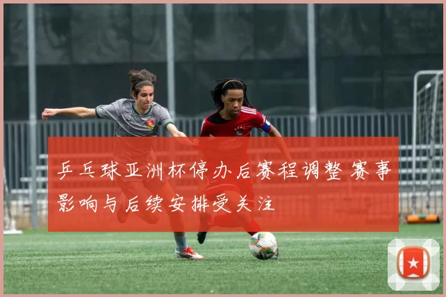 乒乓球亚洲杯停办后赛程调整 赛事影响与后续安排受关注