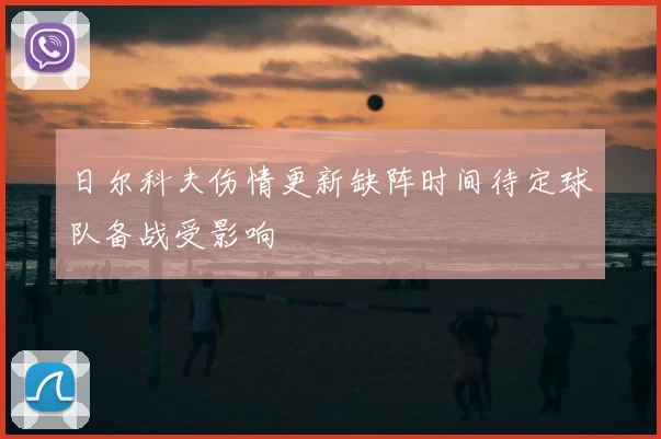 日尔科夫伤情更新缺阵时间待定球队备战受影响
