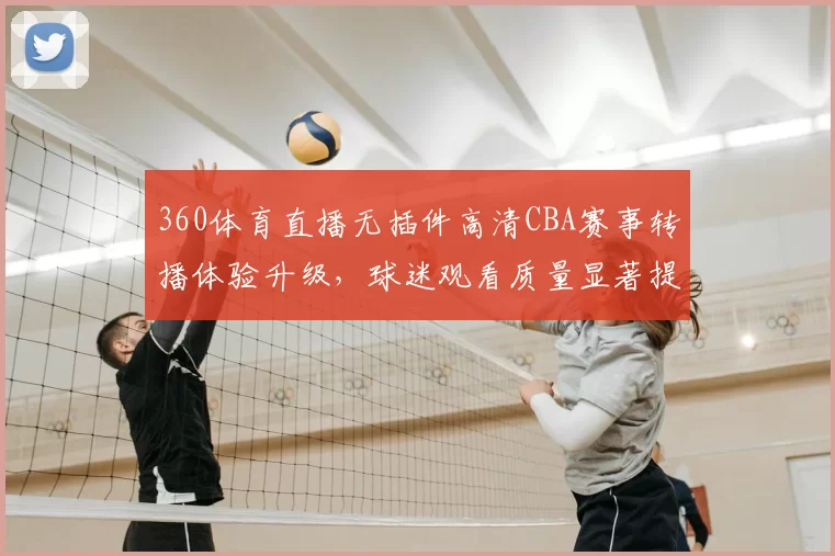 360体育直播无插件高清CBA赛事转播体验升级,球迷观看质量显著提升