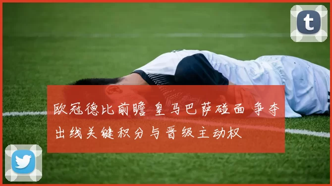 欧冠德比前瞻 皇马巴萨碰面 争夺出线关键积分与晋级主动权