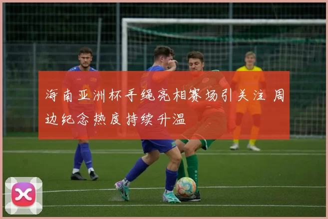 海南亚洲杯手绳亮相赛场引关注 周边纪念热度持续升温