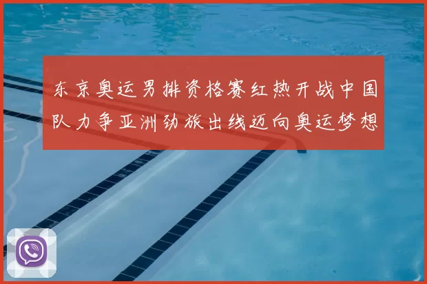 东京奥运男排资格赛红热开战中国队力争亚洲劲旅出线迈向奥运梦想