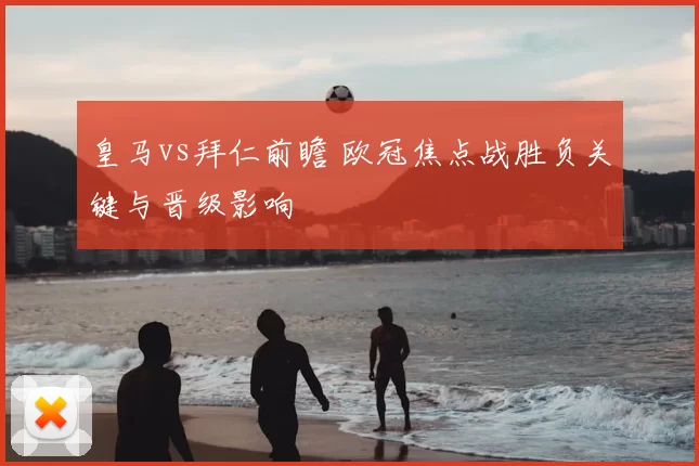 皇马vs拜仁前瞻 欧冠焦点战胜负关键与晋级影响