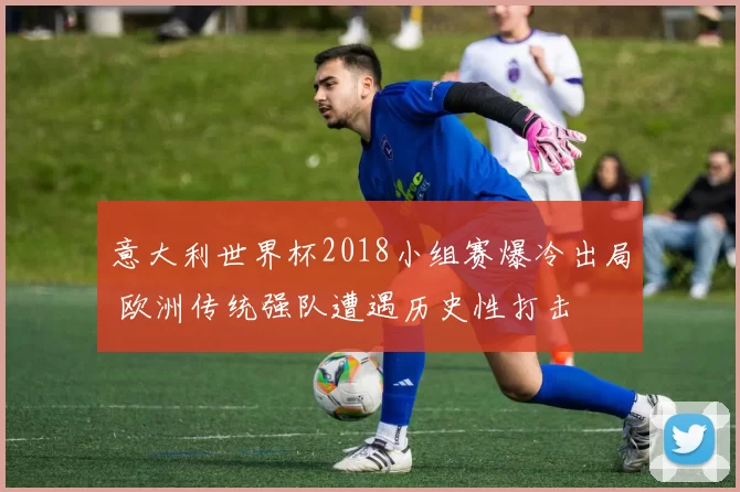 意大利世界杯2018小组赛爆冷出局 欧洲传统强队遭遇历史性打击