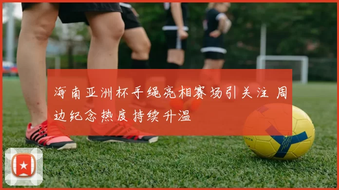 海南亚洲杯手绳亮相赛场引关注 周边纪念热度持续升温