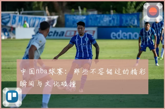 中国nba球赛：那些不容错过的精彩瞬间与文化碰撞