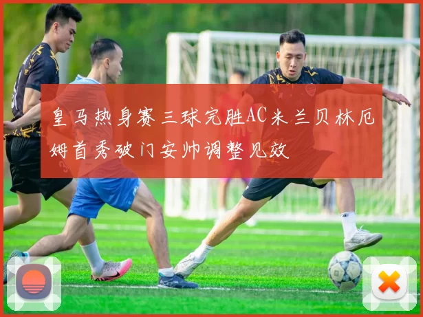皇马热身赛三球完胜AC米兰贝林厄姆首秀破门安帅调整见效