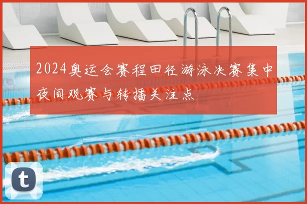 2024奥运会赛程田径游泳决赛集中夜间观赛与转播关注点