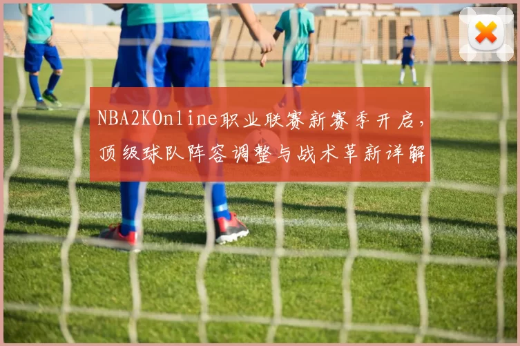 NBA2KOnline职业联赛新赛季开启，顶级球队阵容调整与战术革新详解
