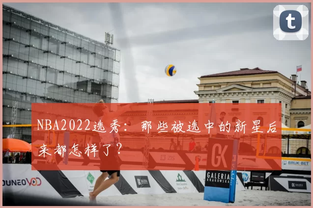 NBA2022选秀：那些被选中的新星后来都怎样了？