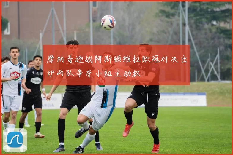 摩纳哥迎战阿斯顿维拉欧冠对决出炉两队争夺小组主动权