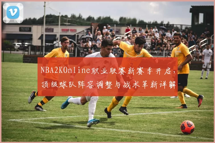 NBA2KOnline职业联赛新赛季开启，顶级球队阵容调整与战术革新详解