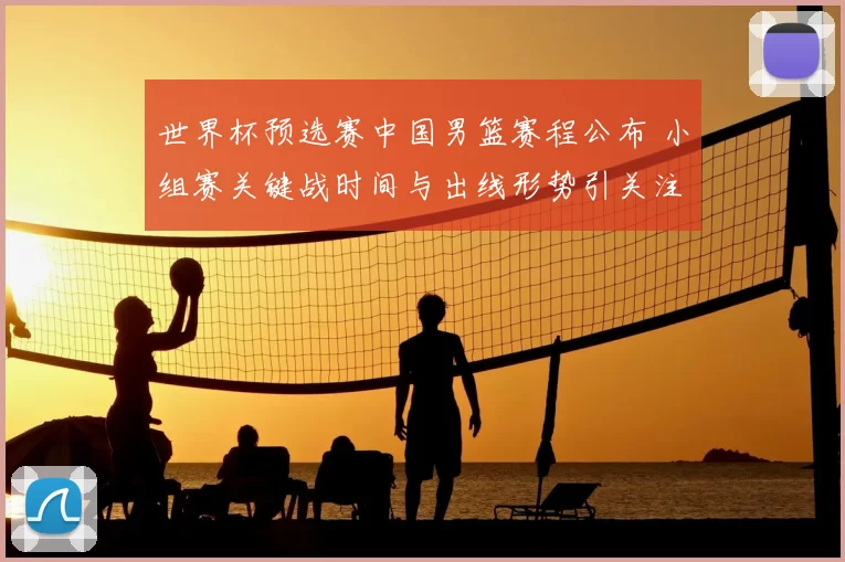 世界杯预选赛中国男篮赛程公布 小组赛关键战时间与出线形势引关注