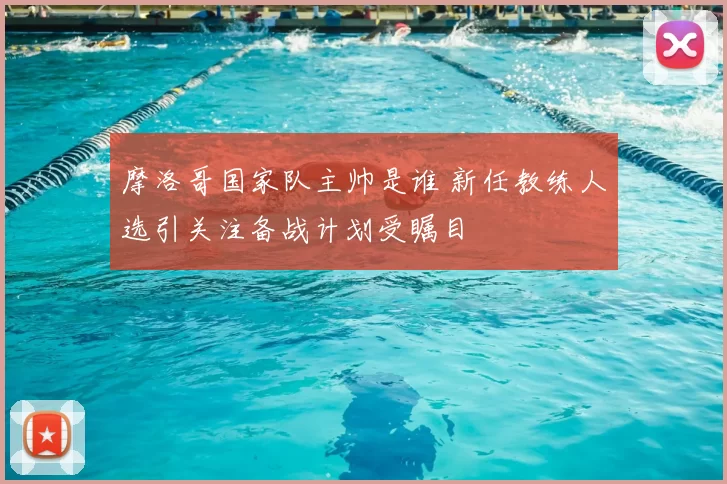 摩洛哥国家队主帅是谁 新任教练人选引关注备战计划受瞩目