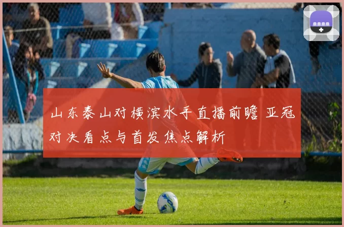 山东泰山对横滨水手直播前瞻 亚冠对决看点与首发焦点解析