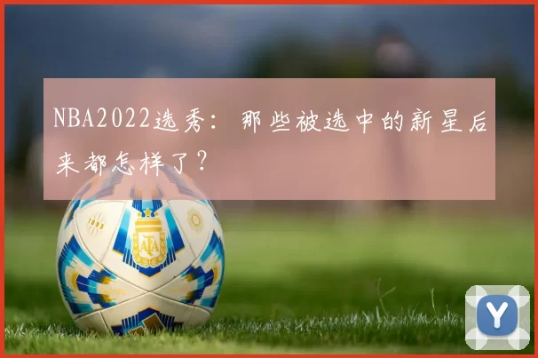 NBA2022选秀：那些被选中的新星后来都怎样了？