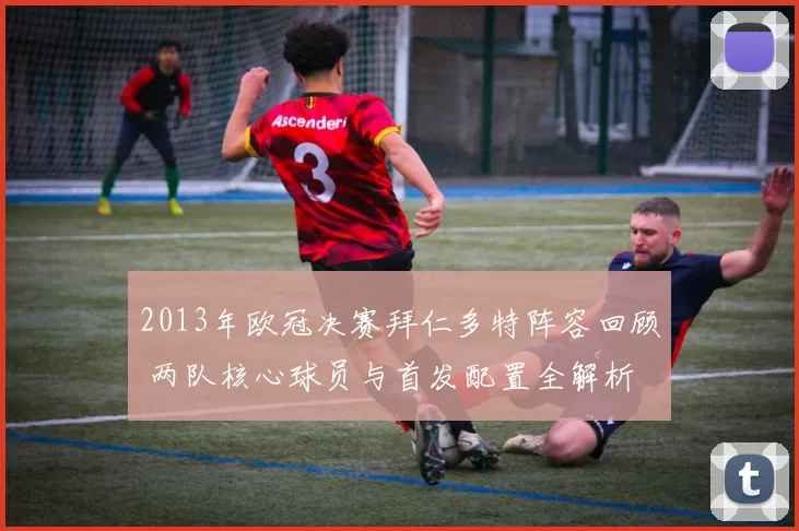 2013年欧冠决赛拜仁多特阵容回顾 两队核心球员与首发配置全解析