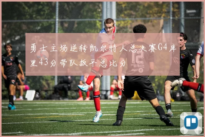 勇士主场逆转凯尔特人总决赛G4库里43分带队扳平总比分