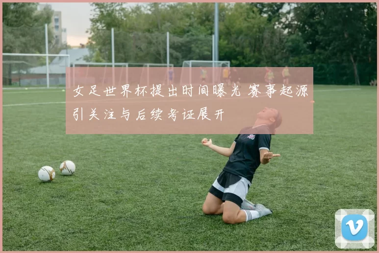 女足世界杯提出时间曝光 赛事起源引关注与后续考证展开