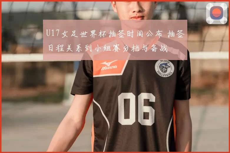 U17女足世界杯抽签时间公布 抽签日程关系到小组赛分档与备战
