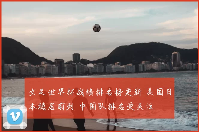 女足世界杯战绩排名榜更新 美国日本稳居前列 中国队排名受关注