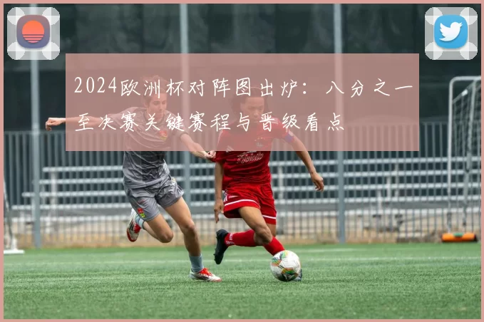 2024欧洲杯对阵图出炉:八分之一至决赛关键赛程与晋级看点