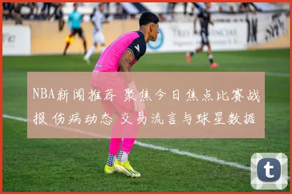 NBA新闻推荐 聚焦今日焦点比赛战报 伤病动态 交易流言与球星数据解析