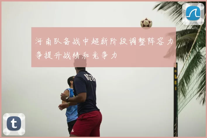 河南队备战中超新阶段调整阵容力争提升战绩和竞争力