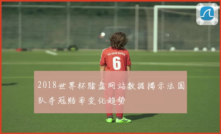 2018世界杯赌盘网站数据揭示法国队夺冠赔率变化趋势