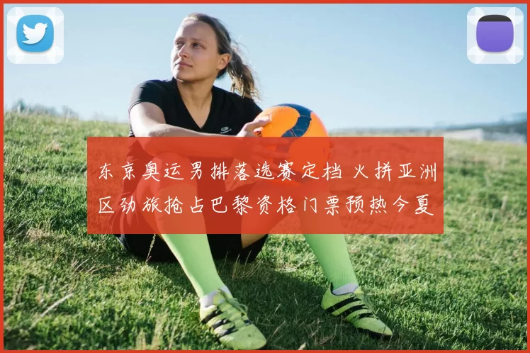 东京奥运男排落选赛定档 火拼亚洲区劲旅抢占巴黎资格门票预热今夏各队备战态势激烈