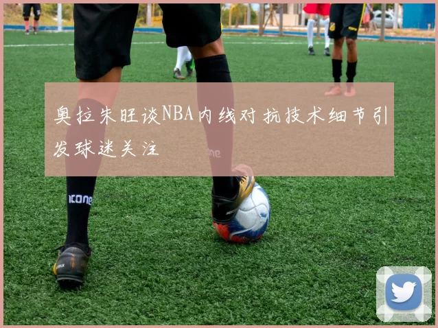 奥拉朱旺谈NBA内线对抗技术细节引发球迷关注