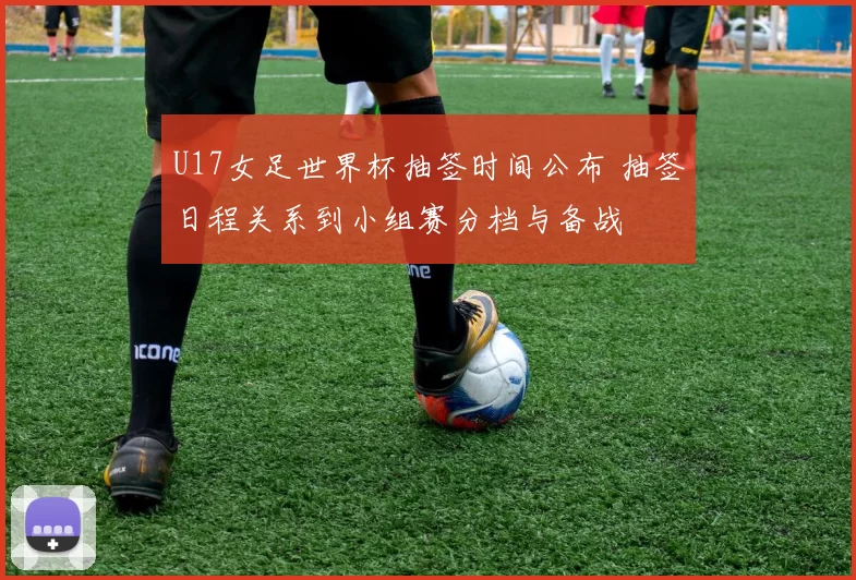 U17女足世界杯抽签时间公布 抽签日程关系到小组赛分档与备战