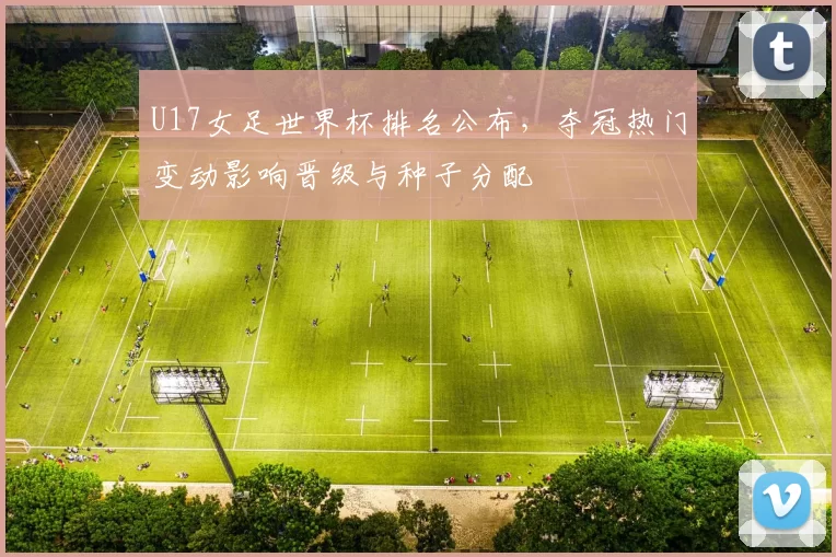 U17女足世界杯排名公布,夺冠热门变动影响晋级与种子分配