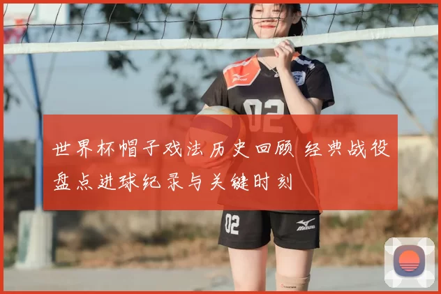 世界杯帽子戏法历史回顾 经典战役盘点进球纪录与关键时刻