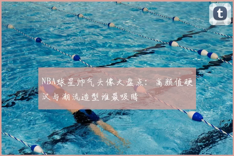 NBA球星帅气头像大盘点:高颜值硬汉与潮流造型谁最吸睛