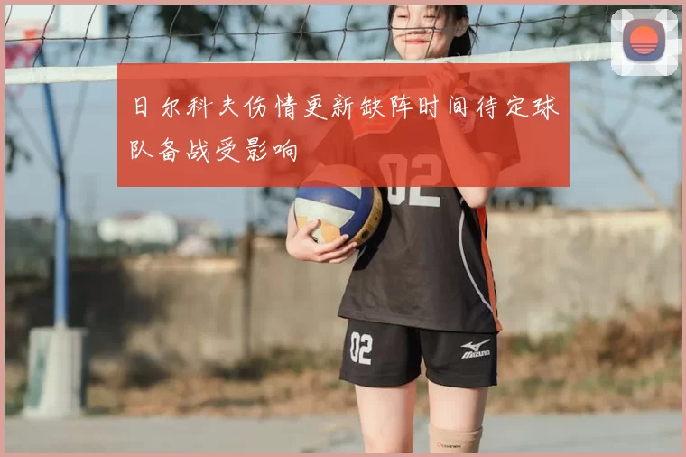 日尔科夫伤情更新缺阵时间待定球队备战受影响