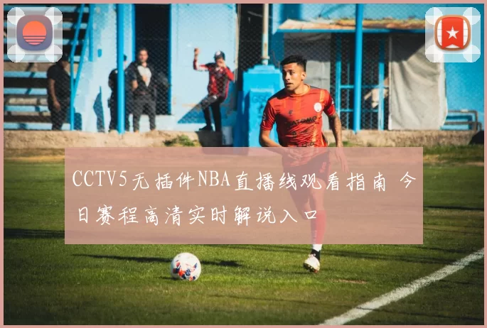 CCTV5无插件NBA直播线观看指南 今日赛程高清实时解说入口