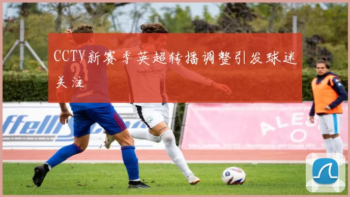 CCTV新赛季英超转播调整引发球迷关注