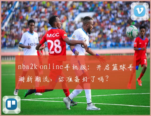 nba2k online手机版：开启篮球手游新潮流，你准备好了吗？