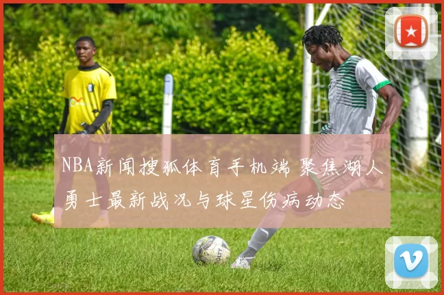 NBA新闻搜狐体育手机端 聚焦湖人勇士最新战况与球星伤病动态