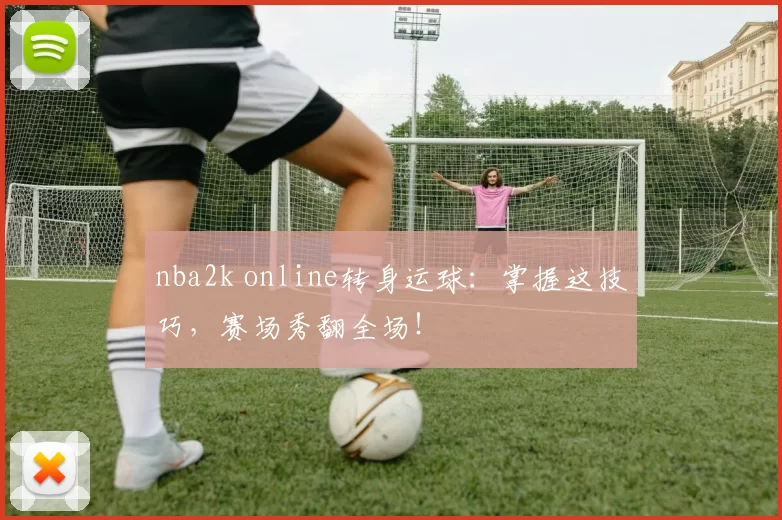 nba2k online转身运球:掌握这技巧,赛场秀翻全场!