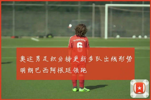奥运男足积分榜更新多队出线形势明朗巴西阿根廷领跑