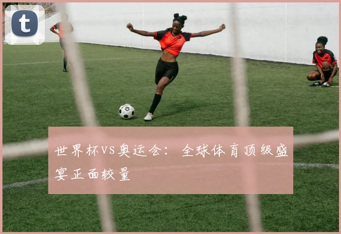 世界杯vs奥运会:全球体育顶级盛宴正面较量