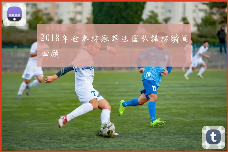 2018年世界杯冠军法国队捧杯瞬间回顾