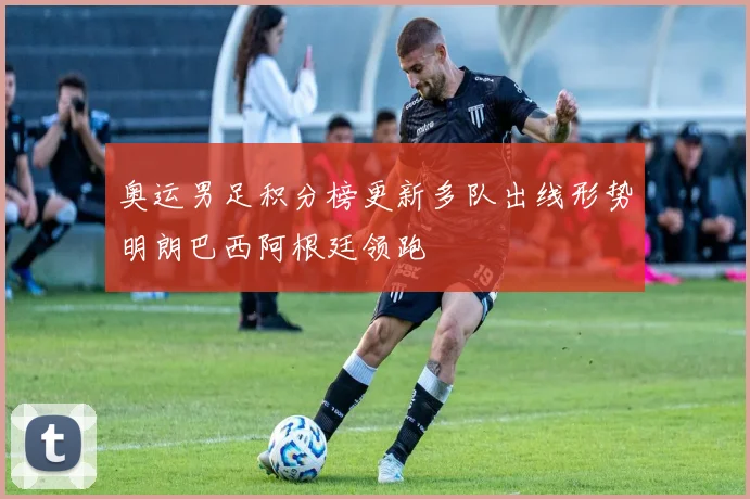 奥运男足积分榜更新多队出线形势明朗巴西阿根廷领跑