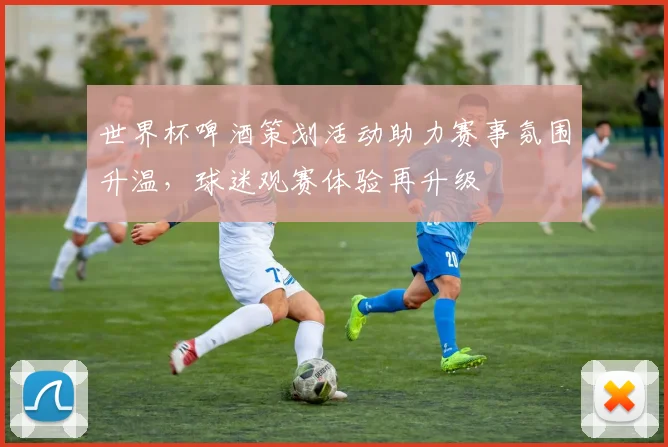 世界杯啤酒策划活动助力赛事氛围升温,球迷观赛体验再升级
